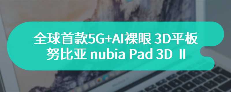 全球首款 5G+AI 裸眼 3D 平板，努比亚 nubia Pad 3D Ⅱ 官宣