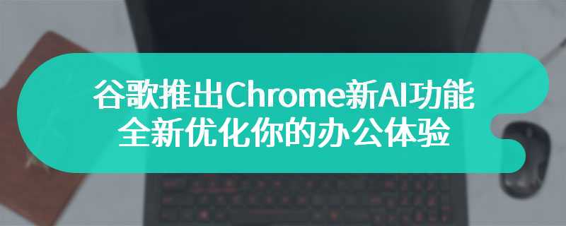 谷歌推出Chrome新AI功能 全新优化你的办公体验