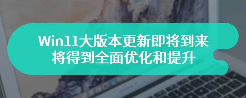 Win11大版本更新即将到来 诸多方面即将得到全面优化和提升