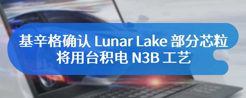 英特尔 CEO 基辛格确认 Lunar Lake 部分芯粒将用台积电 N3B 工艺