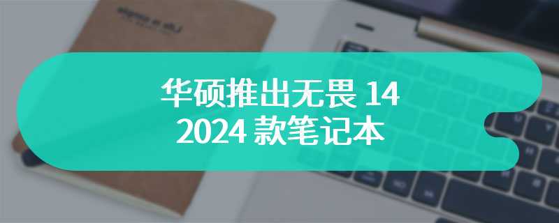 华硕推出无畏 14 2024 款笔记本 天生标压高能轻薄本