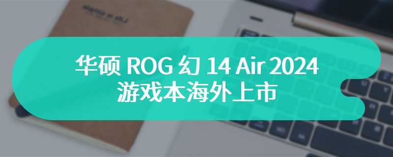 华硕 ROG 幻 14 Air 2024 游戏本海外上市，采用 AMD R9 8945HS 处理器及 OLED 显示屏