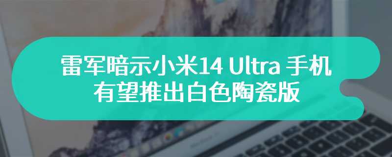 雷军暗示小米 14 Ultra 手机有望推出白色陶瓷版