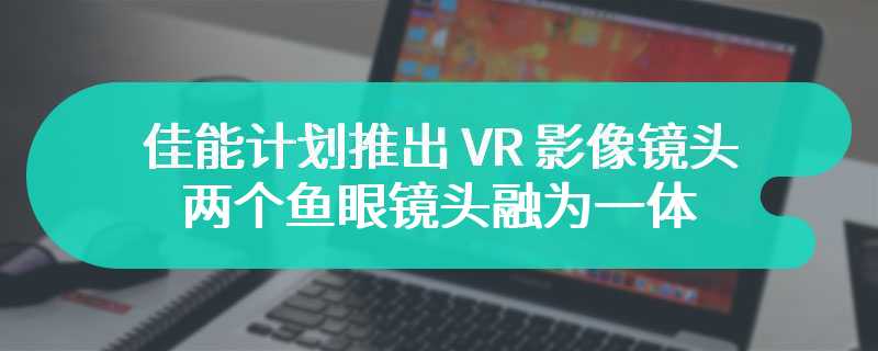 佳能计划推出 VR 影像镜头：两个鱼眼镜头融为一体，售 10 万日元以内