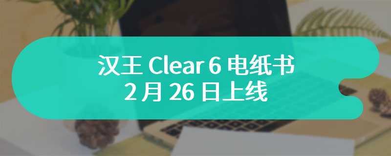 汉王 Clear 6 电纸书 2 月 26 日上线：号称“重新定义小而美”，首发 699 元
