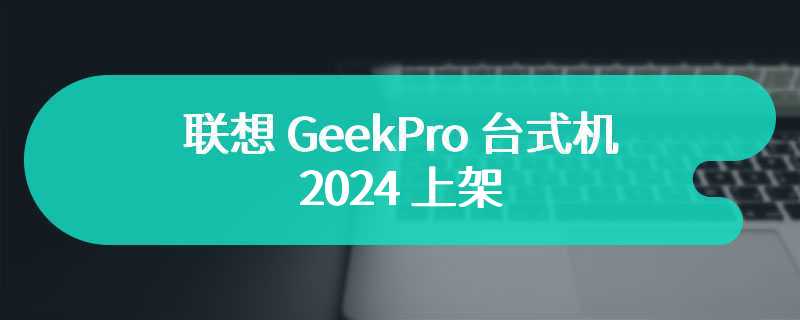 联想 GeekPro 台式机 2024 上架 性能和外观方面得到全面升级