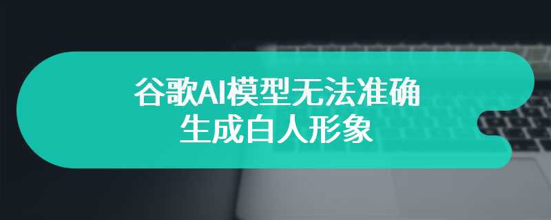 谷歌AI模型无法准确生成白人形象 谷歌公司已经道歉并积极修复