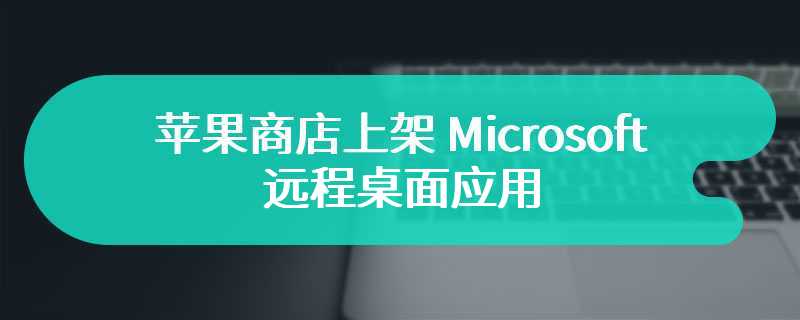 苹果商店上架 Microsoft 远程桌面应用 全新应用版本正式到来