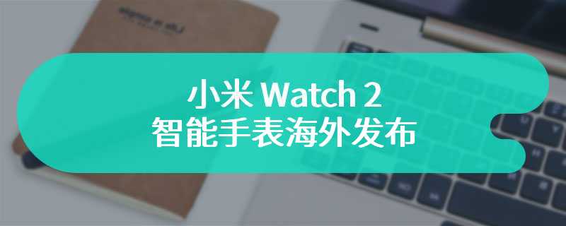 小米 Watch 2 智能手表海外发布：1.43 英寸 AMOLED 圆屏 + 铝合金表壳