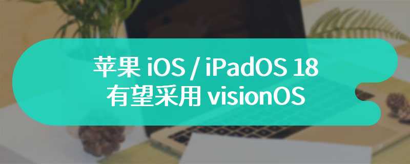 古尔曼：苹果 iOS / iPadOS 18 有望采用 visionOS 设计元素，macOS 相关变更明年见