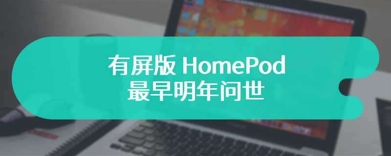 有屏版 HomePod 最早明年问世，苹果已与海外供应商进行早期合作