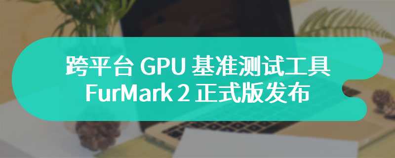 跨平台 GPU 基准测试工具 FurMark 2 正式版发布，支持 OpenGL 3.2 和 Vulkan 1.1 等各