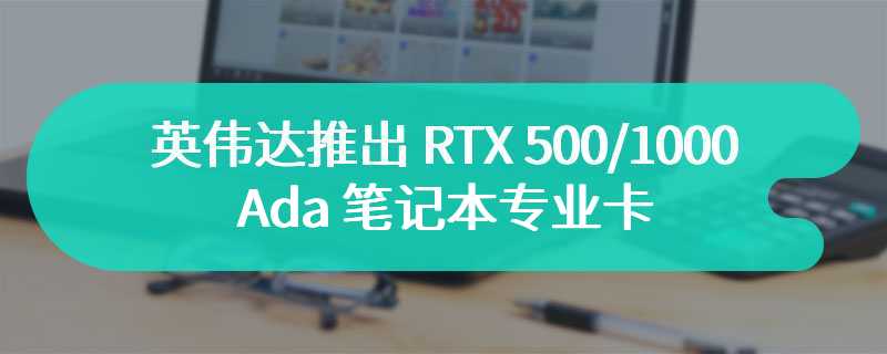 英伟达推出 RTX 500/1000 Ada 笔记本专业卡，适用于移动工作站