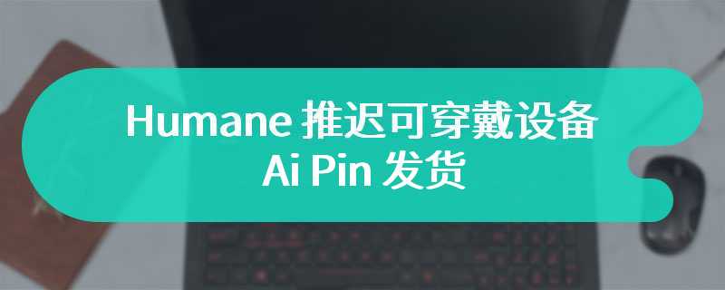 Humane 推迟可穿戴设备 Ai Pin 发货，首批产品预计 4 月中旬交付