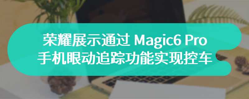 荣耀展示通过 Magic6 Pro 手机眼动追踪功能实现控车