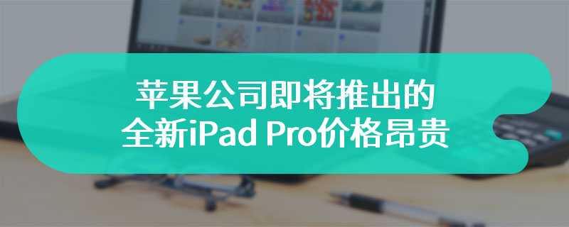 苹果公司即将推出的全新iPad Pro价格昂贵 预计下月面世