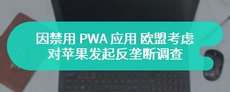 因禁用 PWA 应用，欧盟正考虑对苹果发起反垄断调查