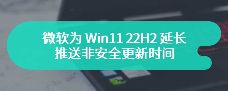 微软为 Win11 22H2 延长推送非安全更新时间：最长至 2025 年 6 月 24 日