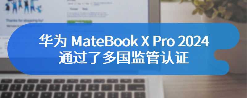 华为 MateBook X Pro 2024通过了多国监管认证 仍未确定具体发布时间