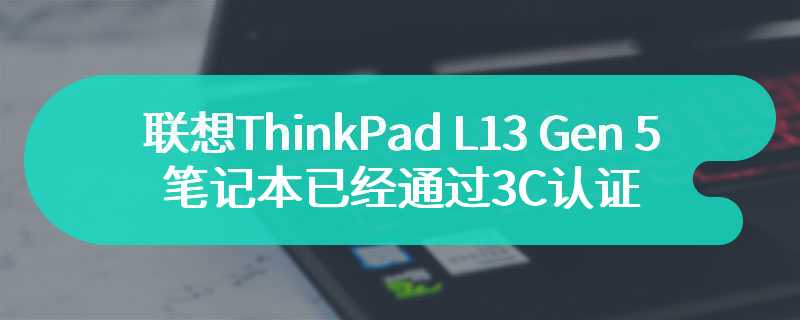 联想ThinkPad L13 Gen 5笔记本已经通过3C认证 预计在今年推出