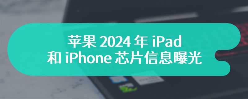 16 款苹果 2024 年 iPad 和 iPhone 芯片信息曝光