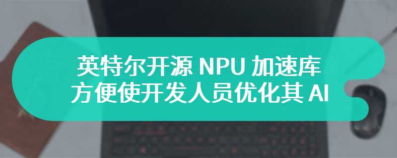 英特尔开源 NPU 加速库，方便使开发人员优化其 AI 应用