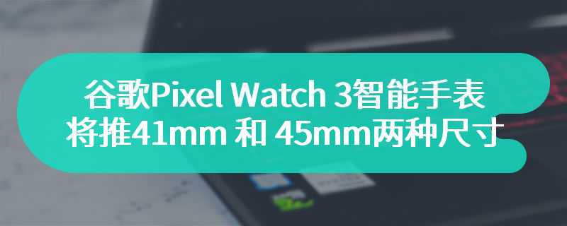 谷歌 Pixel Watch 3 智能手表将推 41mm 和 45mm 两种尺寸