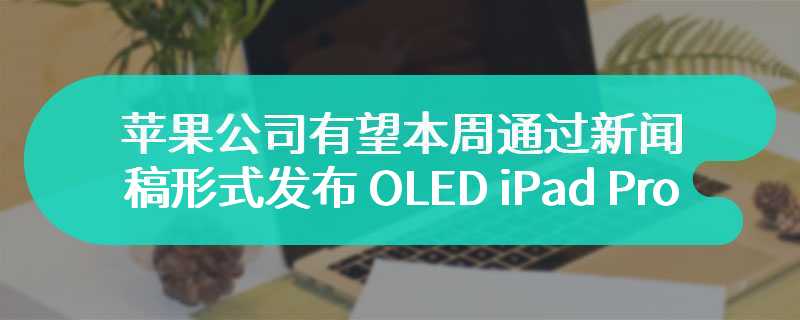 苹果公司有望本周通过新闻稿形式发布 OLED iPad Pro / M3 MacBook Air 等产品