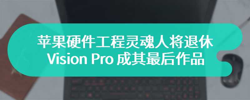 苹果硬件工程灵魂人物丹・里奇奥即将退休，Vision Pro 成其最后作品