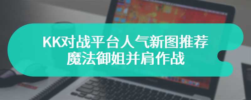 KK对战平台人气新图推荐 魔法御姐并肩作战，大战天兵重走西游路！