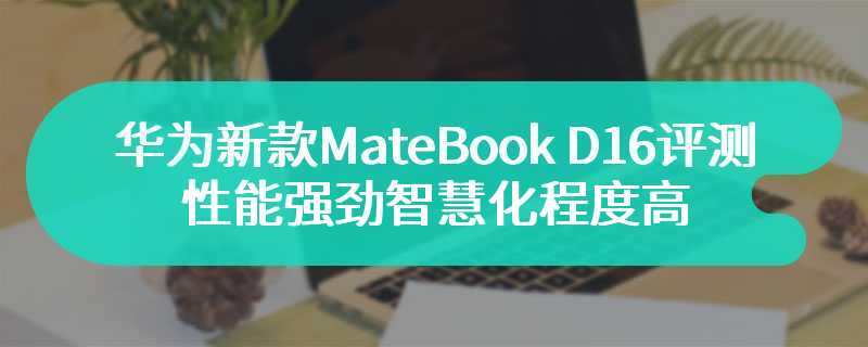 华为新款MateBook D 16评测 性能强劲智慧化程度高