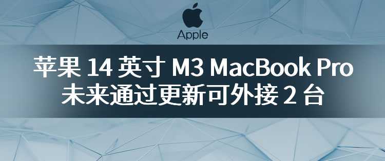 苹果 14 英寸 M3 MacBook Pro 未来通过更新可外接 2 台 5K@60Hz 显示器