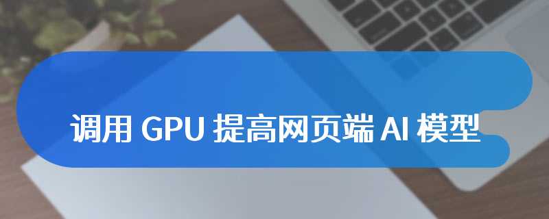 微软 ONNX Runtime Web 集成 WebGPU：调用 GPU 提高网页端 AI 模型运行速度