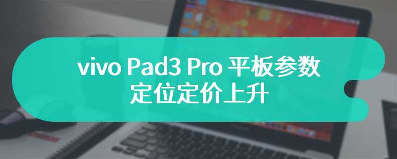 vivo Pad3 Pro 平板参数曝光 定位定价上升