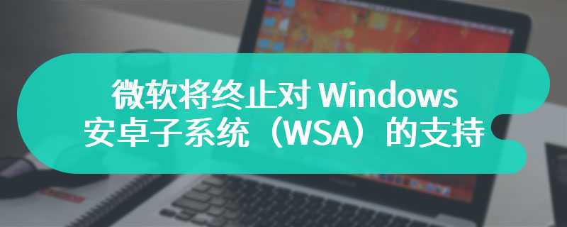 微软将终止对 Windows 安卓子系统（WSA）的支持，亚马逊应用商店关闭
