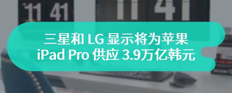 三星和 LG 显示将为苹果 iPad Pro 供应 3.9 万亿韩元的 OLED 显示屏