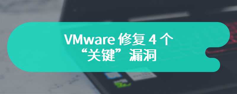 VMware 修复 4 个“关键”漏洞：影响 ESXi、Fusion 等，能逃逸访问主机系统