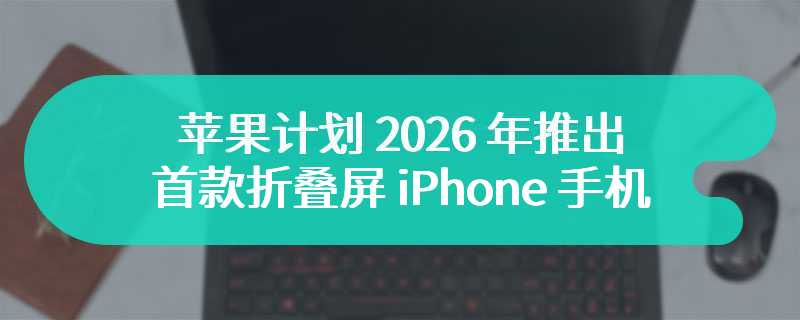 苹果计划 2026 年推出首款折叠屏 iPhone 手机，比竞品更轻更薄