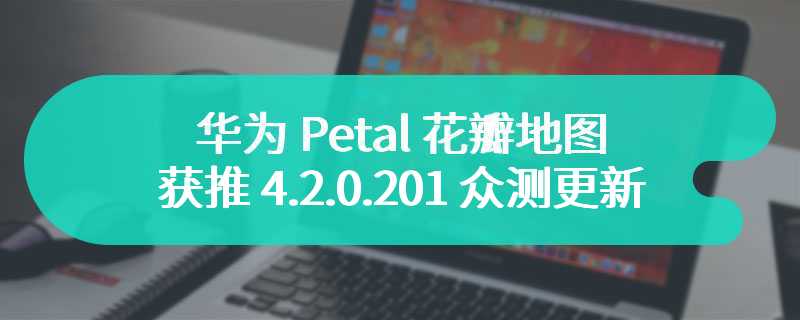 支持关闭首页信息流，华为 Petal 花瓣地图（国际版）获推 4.2.0.201 众测更新