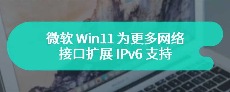 微软 Win11 为更多网络接口扩展 IPv6 支持