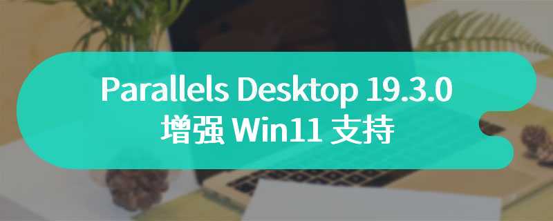 Parallels Desktop 19.3.0 发布：增强 Win11 支持、引入剪贴板同步模式