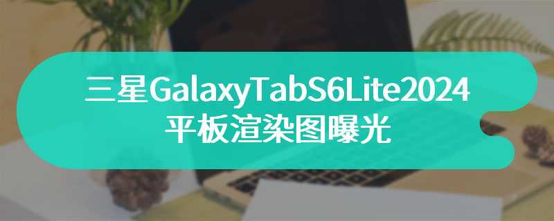 三星GalaxyTabS6Lite2024款平板渲染图曝光 搭载Exynos1280芯片