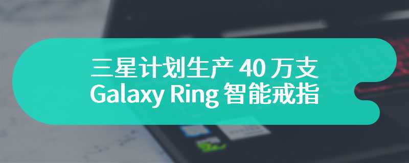 三星计划生产 40 万支 Galaxy Ring 智能戒指，预计 7 月亮相