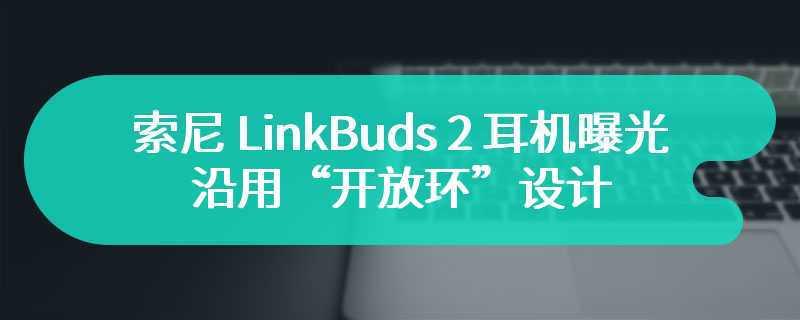 索尼 LinkBuds 2 耳机曝光：沿用“开放环”设计，音频体验有望进一步提升