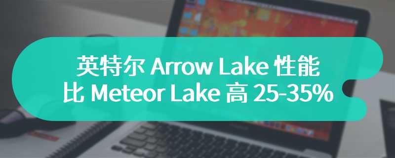 英特尔 Arrow Lake 性能比 Meteor Lake 高 25-35%