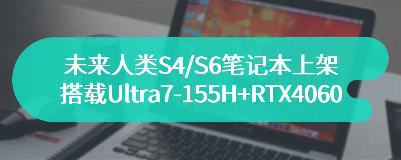 未来人类S4/S6笔记本上架 搭载Ultra7-155H+RTX4060/4070