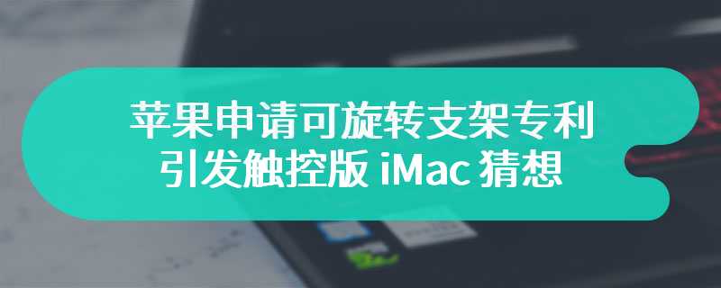 苹果申请可旋转支架专利，引发触控版 iMac 猜想