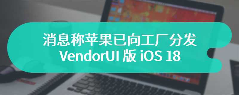 消息称苹果已向工厂分发 VendorUI 版 iOS 18