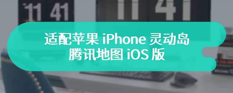 适配苹果 iPhone 灵动岛，腾讯地图 iOS 版获推 10.5.0 版本更新