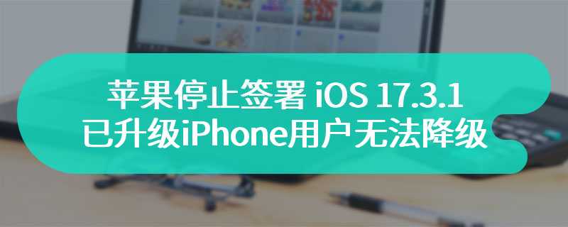 苹果停止签署 iOS 17.3.1，已升级 iPhone 用户无法再降级